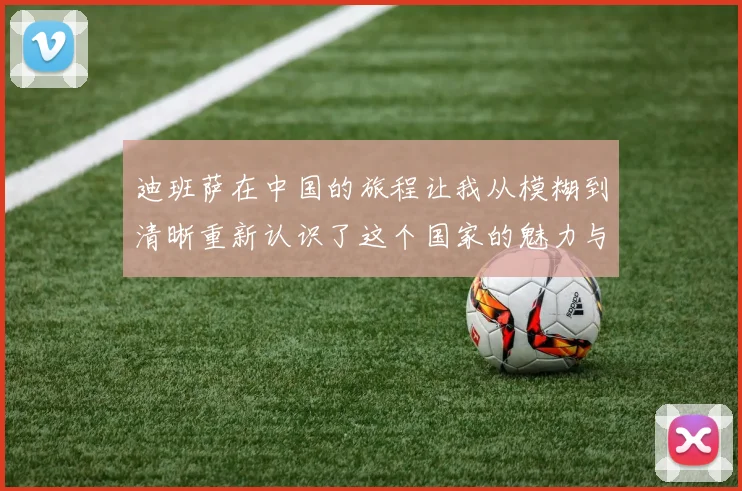 迪班萨在中国的旅程让我从模糊到清晰重新认识了这个国家的魅力与文化