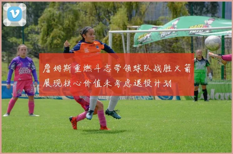詹姆斯重燃斗志带领球队战胜火箭展现核心价值未考虑退役计划