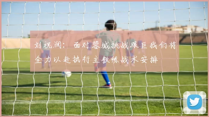 刘祝润：面对蓉城挑战艰巨我们将全力以赴执行主教练战术安排