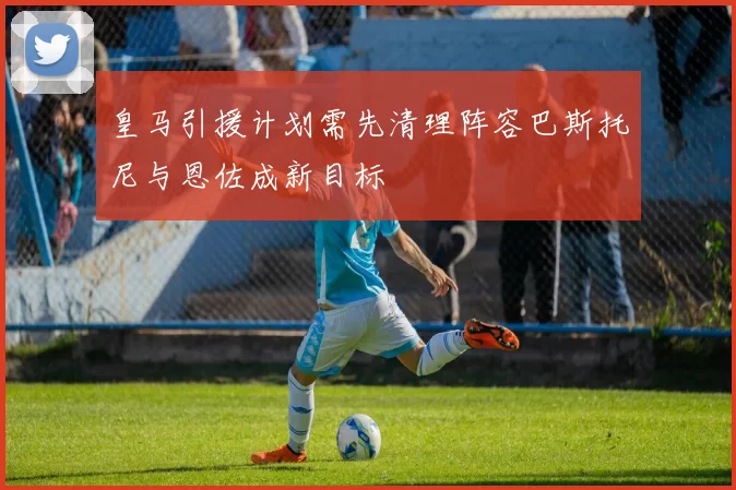 皇马引援计划需先清理阵容巴斯托尼与恩佐成新目标