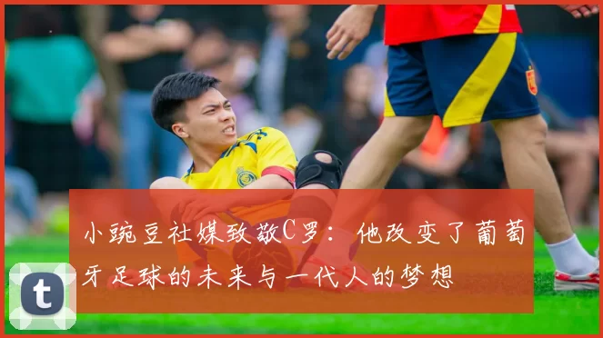 小豌豆社媒致敬C罗：他改变了葡萄牙足球的未来与一代人的梦想