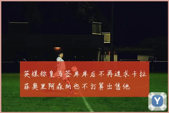 英媒称皇马签库库后不再追求卡拉菲奥里阿森纳也不打算出售他