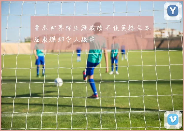鲁尼世界杯生涯战绩不佳英格兰本届表现却令人振奋