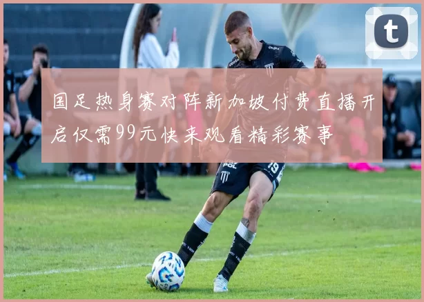 国足热身赛对阵新加坡付费直播开启仅需99元快来观看精彩赛事