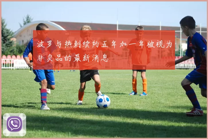 波罗与热刺续约五年加一年被视为非卖品的最新消息
