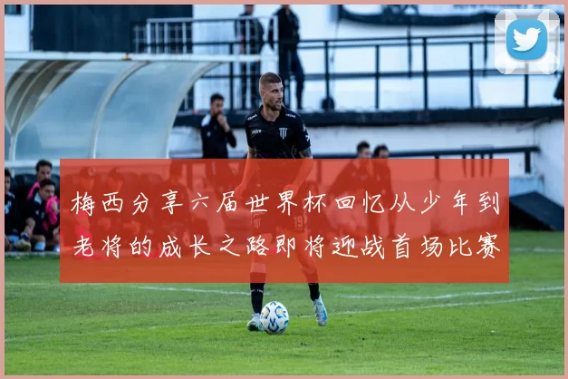 梅西分享六届世界杯回忆从少年到老将的成长之路即将迎战首场比赛