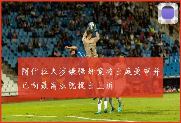 阿什拉夫涉嫌强奸案将出庭受审并已向最高法院提出上诉