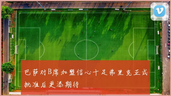 巴萨对B席加盟信心十足弗里克正式批准后更添期待