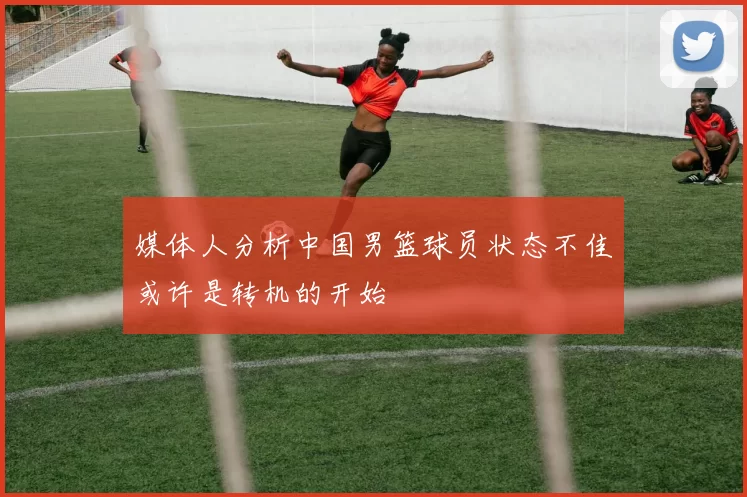 媒体人分析中国男篮球员状态不佳或许是转机的开始