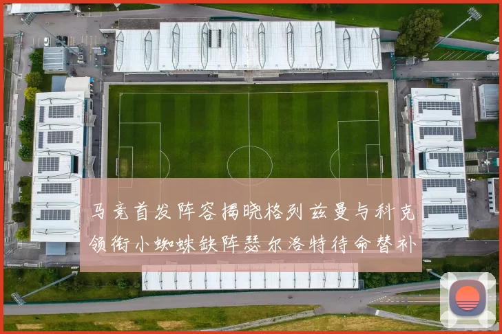 马竞首发阵容揭晓格列兹曼与科克领衔小蜘蛛缺阵瑟尔洛特待命替补