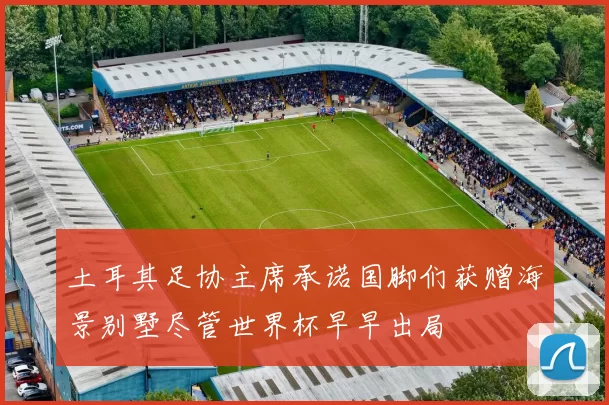 土耳其足协主席承诺国脚们获赠海景别墅尽管世界杯早早出局