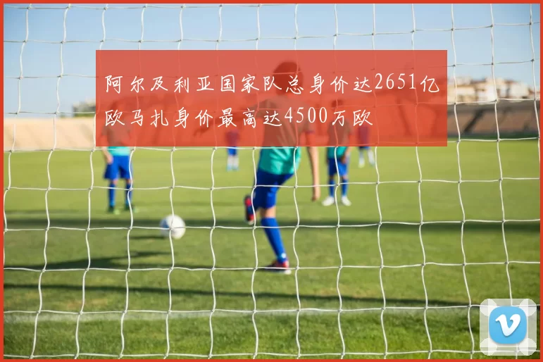 阿尔及利亚国家队总身价达2651亿欧马扎身价最高达4500万欧