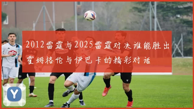 2012雷霆与2025雷霆对决谁能胜出霍姆格伦与伊巴卡的精彩对话