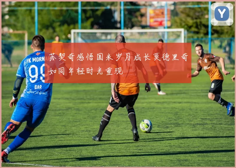 苏契奇感悟国米岁月成长莫德里奇如同年轻时光重现