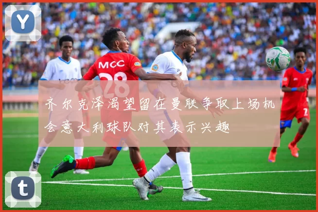 齐尔克泽渴望留在曼联争取上场机会意大利球队对其表示兴趣
