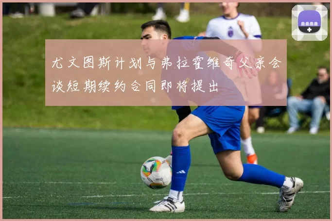 尤文图斯计划与弗拉霍维奇父亲会谈短期续约合同即将提出