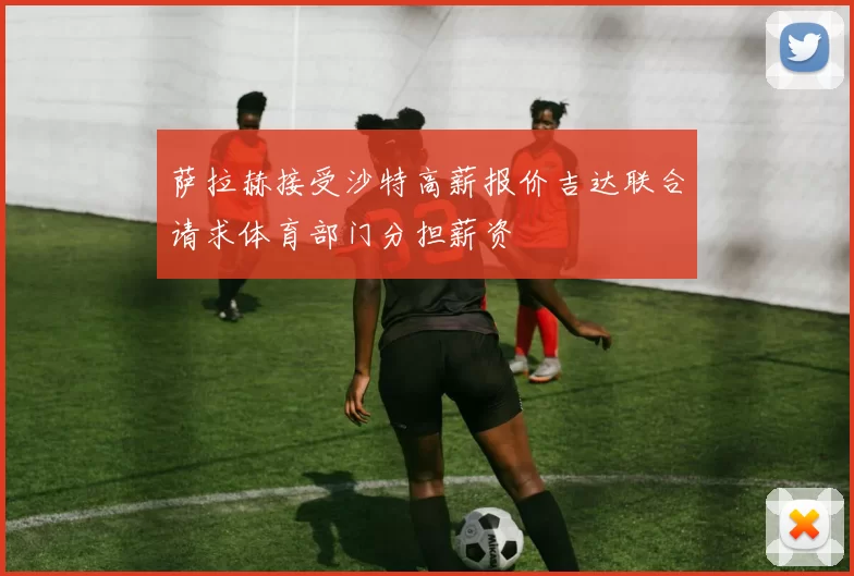 萨拉赫接受沙特高薪报价吉达联合请求体育部门分担薪资