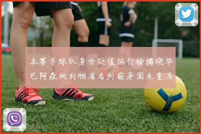 本赛季球队身价贬值排行榜揭晓毕巴阿森纳利物浦名列前茅国米皇马紧随其后