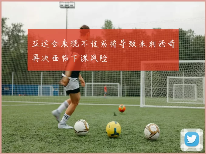亚运会表现不佳或将导致米利西奇再次面临下课风险