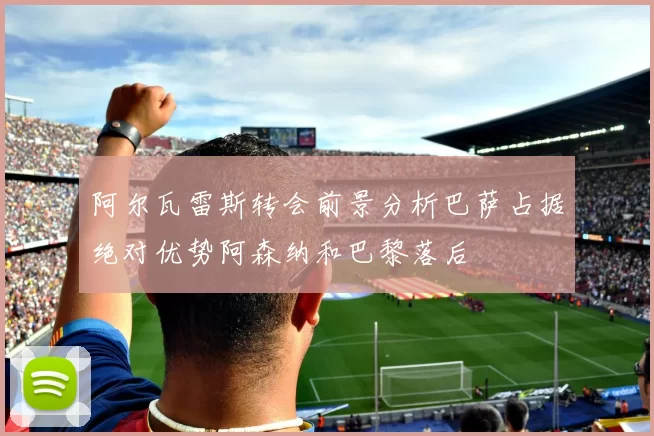 阿尔瓦雷斯转会前景分析巴萨占据绝对优势阿森纳和巴黎落后