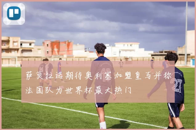 萨莫拉诺期待奥利塞加盟皇马并称法国队为世界杯最大热门