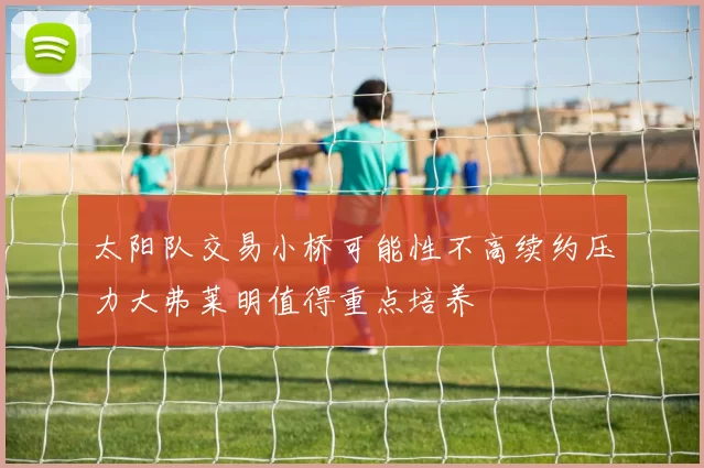 太阳队交易小桥可能性不高续约压力大弗莱明值得重点培养